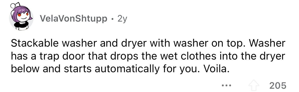 VelaVonShtupp . . 2y Stackable washer and dryer with washer on top. Washer has a trap door that drops the wet clothes into the dryer below and starts automatically for you. Voila. ... 205 