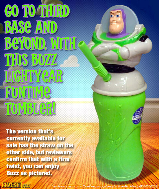 GO TO THIRD BASE AND BEYOND. WITH THIS BUZZ LIGHTYEAR FUNTIME TUMBLeR! Commune A NO OR BPA - 430g - - The version that's currently available for sale has the straw on the other side, but reviewers confirm that with a firm twist, you can enjoy Buzz as pictured. CRACKED.COM http://www. amazon.com/Zak-Designs-Lightyear-Funtime-Tumbler/dp/B004B5B26G