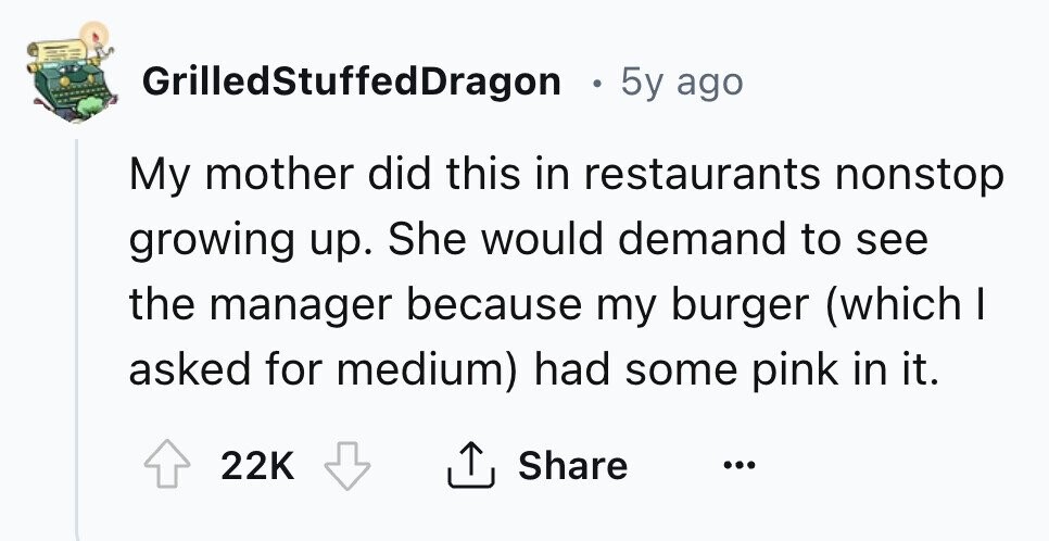 GrilledStuffedDragon . 5y ago My mother did this in restaurants nonstop growing up. She would demand to see the manager because my burger (which I asked for medium) had some pink in it. 22K Share ... 