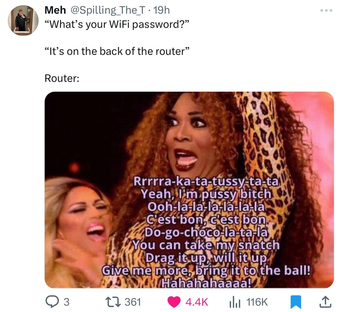 Meh @Spilling_The_T 19h What's your WiFi password? It's on the back of the router Router: Rrrrra-ka-ta-tussy-ta-ta Yeah, I'm pussy bitch Ooh-la-la-la-la-la-la C'est bon, c'est bon Do-go-choco-la-ta-la You can take my snatch Drag it up, will it up Give me more, bring it to the ball! Hahahahaaaa! 4.4K 3 361 116K