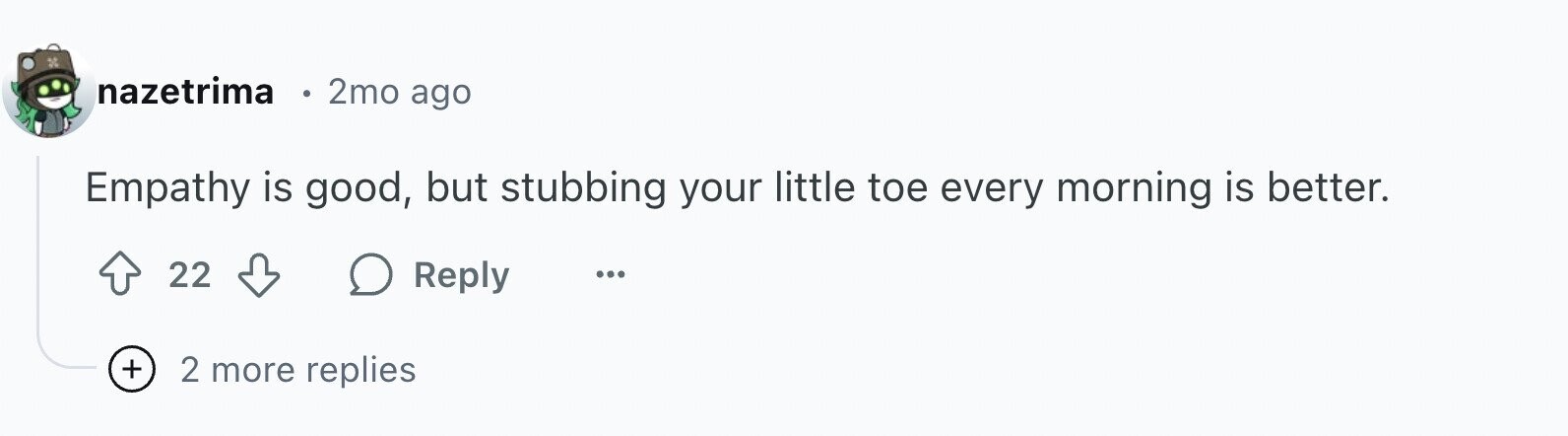 nazetrima e 2mo ago Empathy is good, but stubbing your little toe every morning is better. 22 Reply ... + 2 more replies