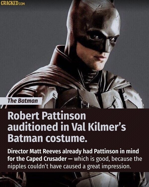 CRACKED.COM The Batman Robert Pattinson auditioned in Val Kilmer's Batman costume. Director Matt Reeves already had Pattinson in mind for the Caped Crusader-which is good, because the nipples couldn't have caused a great impression.