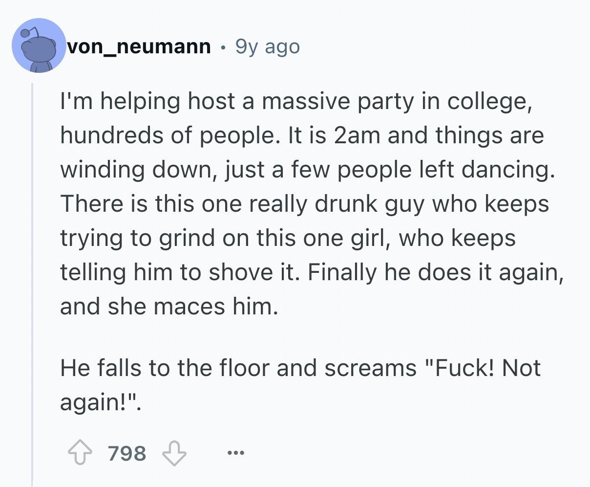 von_neumann 9y ago I'm helping host a massive party in college, hundreds of people. It is 2am and things are winding down, just a few people left dancing. There is this one really drunk guy who keeps trying to grind on this one girl, who keeps telling him to shove it. Finally he does it again, and she maces him. Не falls to the floor and screams Fuck! Not again!. 798 ...
