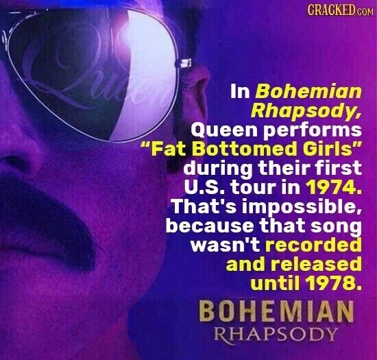 CRACKED.COM QM In Bohemian Rhapsody, Queen performs Fat Bottomed Girls during their first U.S. tour in 1974. That's impossible, because that song wasn't recorded and released until 1978. BOHEMIAN RHAPSODY