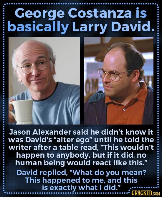 George Costanza is basically Larry David. Jason Alexander said he didn't know it was David's alter ego until he told the writer after a table read, This wouldn't happen to anybody, but if it did, no human being would react like this. David replied, What do you mean? This happened to me, and this is exactly what I did. CRACKED.COM