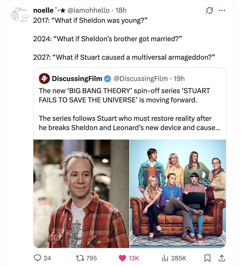 Vitamin BL - noelle @iamohhello 18h ... 2017: What if Sheldon was young? 2024: What if Sheldon's brother got married? 2027: What if Stuart caused a multiversal armageddon? 4F DiscussingFilm @DiscussingFilm - 1 19h The new 'BIG BANG THEORY' spin-off series 'STUART FAILS TO SAVE THE UNIVERSE' is moving forward. The series follows Stuart who must restore reality after he breaks Sheldon and Leonard's new device and cause... 24 795 13K 285K