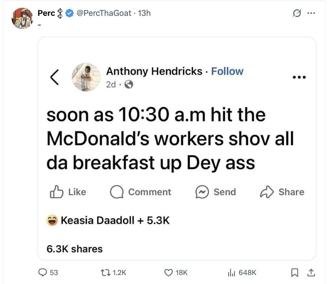 Perc @PercThaGoat - 13h G ... Anthony Hendricks Follow ... 2d soon as 10:30 a.m hit the McDonald's workers shov all da breakfast up Dey ass Like Comment N Send Share Keasia Daadoll + 5.3K 6.3K shares 53 1.2K 18K 648K 