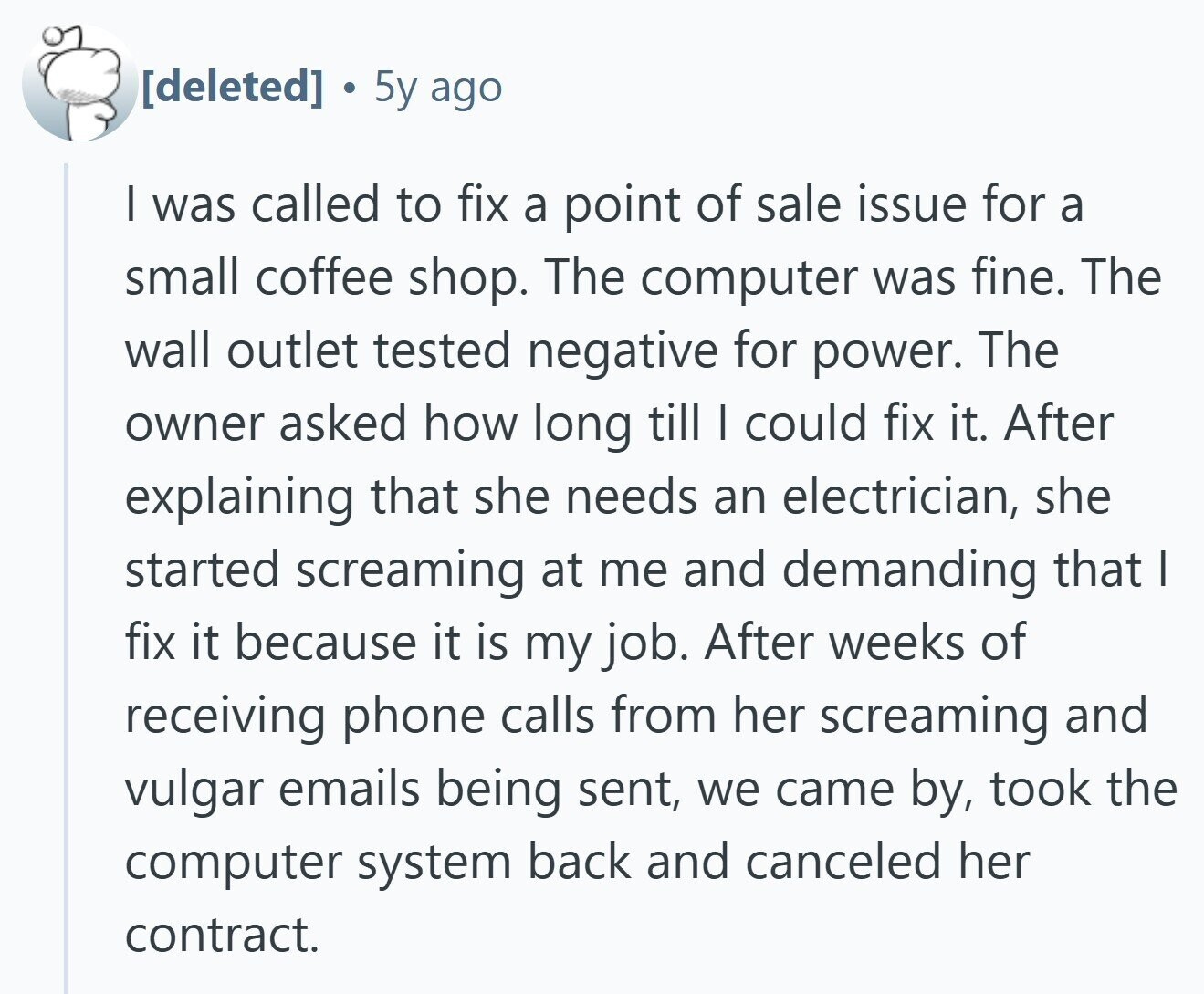  5y ago | was called to fix a point of sale issue for a small coffee shop. The computer was fine. The wall outlet tested negative for power. The owner asked how long till I could fix it. After explaining that she needs an electrician, she started screaming at me and demanding that I fix it because it is my job. After weeks of receiving phone calls from her screaming and vulgar emails being sent, we came by, took the computer system back and canceled her contract. 