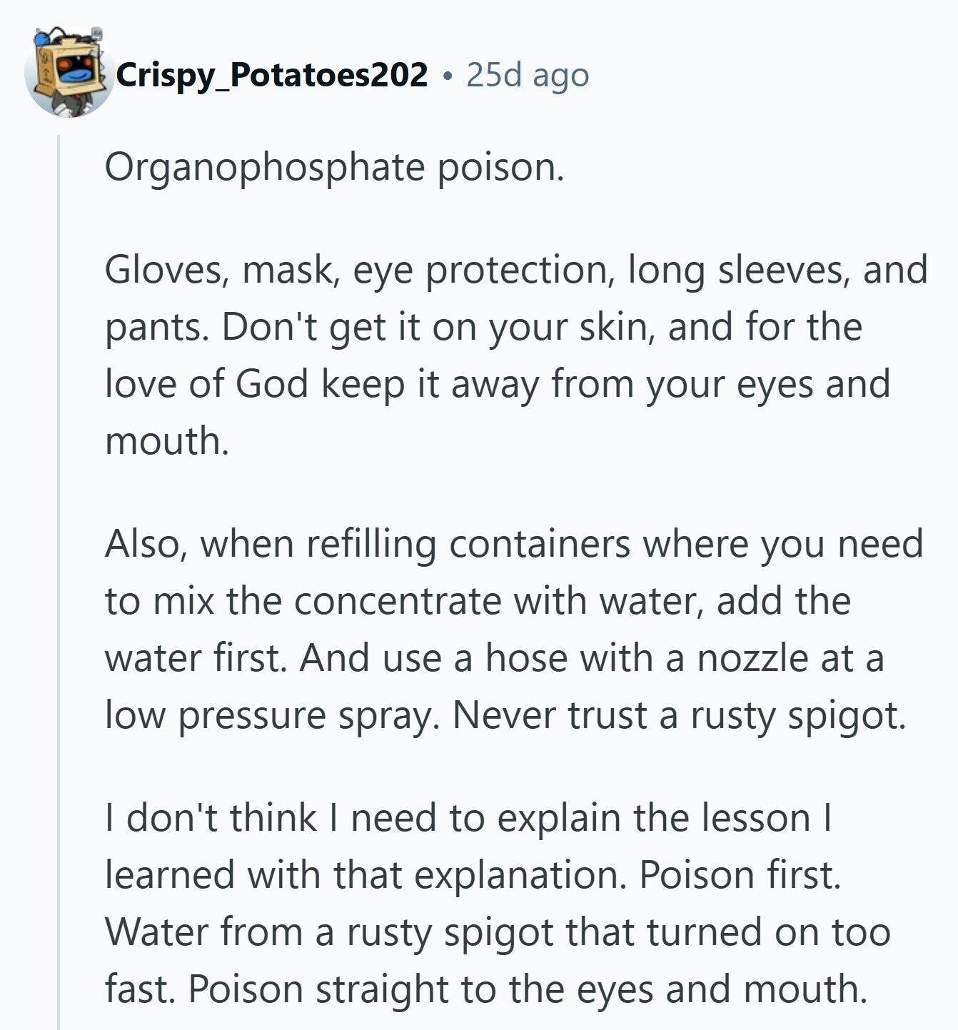 Crispy_Potatoes202 25d ago Organophosphate poison. Gloves, mask, eye protection, long sleeves, and pants. Don't get it on your skin, and for the love of God keep it away from your eyes and mouth. Also, when refilling containers where you need to mix the concentrate with water, add the water first. And use a hose with a nozzle at a low pressure spray. Never trust a rusty spigot. I don't think I need to explain the lesson I learned with that explanation. Poison first. Water from a rusty spigot that turned on too fast. Poison straight to the eyes and mouth. 