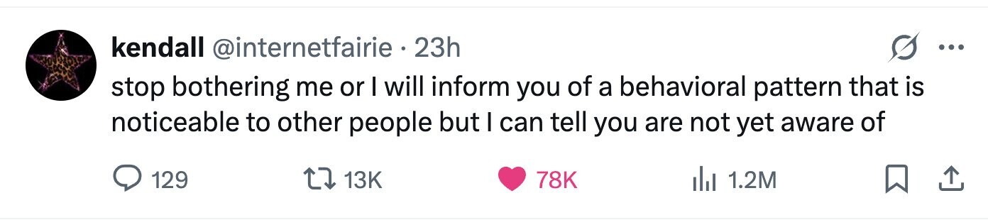 kendall @internetfairie 23h ... stop bothering me or I will inform you of a behavioral pattern that is noticeable to other people but I can tell you are not yet aware of 129 13K 78K 1.2M 