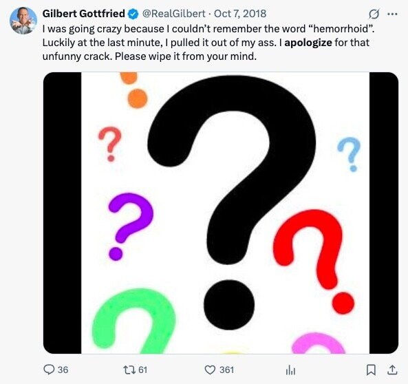 Gilbert Gottfried O ... @RealGilbert Oct 7, 2018 I was going crazy because I couldn't remember the word hemorrhoid. Luckily at the last minute, I pulled it out of my ass. I apologize for that unfunny crack. Please wipe it from your mind. ? ? ? ? 36 I 61 361