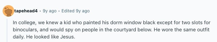 tapehead4 9y ago Edited 9y ago In college, we knew a kid who painted his dorm window black except for two slots for binoculars, and would spy on people in the courtyard below. Не wore the same outfit daily. Не looked like Jesus.