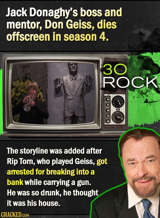 Jack Donaghy's boss and mentor, Don Geiss, dies offscreen in season 4. 30 ROCK The storyline was added after Rip Torn, who played Geiss, got arrested for breaking into a bank while carrying a gun. Не was so drunk, he thought it was his house. CRACKED.COM