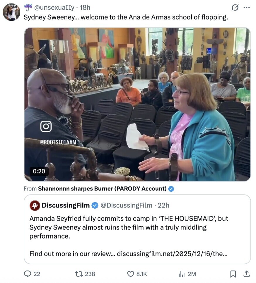 s ... @unsexuaIIy 18h Sydney Sweeney... welcome to the Ana de Armas school of flopping. GROOTS101AAM 0:20 From Shannonnn sharpes Burner (PARODY Account) 4F DiscussingFilm @DiscussingFilm.22h Amanda Seyfried fully commits to camp in 'THE HOUSEMAID', but Sydney Sweeney almost ruins the film with a truly middling performance. Find out more in our review... discussingfilm.net/2025/12/16/the... 22 238 8.1K 2M 