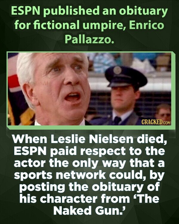 ESPN published an obituary for fictional umpire, Enrico Pallazzo. CRACKED.COM When Leslie Nielsen died, ESPN paid respect to the actor the only way that a sports network could, by posting the obituary of his character from 'The Naked Gun.'