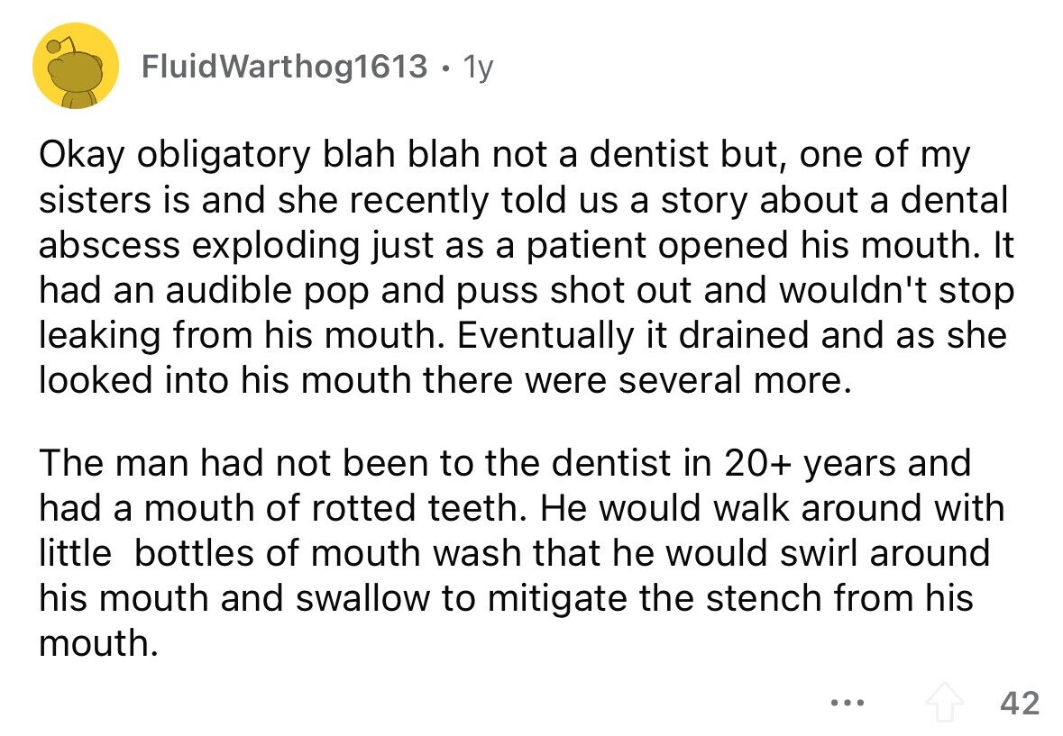 FluidWarthog1613 1y Okay obligatory blah blah not a dentist but, one of my sisters is and she recently told us a story about a dental abscess exploding just as a patient opened his mouth. It had an audible pop and puss shot out and wouldn't stop leaking from his mouth. Eventually it drained and as she looked into his mouth there were several more. The man had not been to the dentist in 20+ years and had a mouth of rotted teeth. Не would walk around with little bottles of mouth wash that he would swirl around his mouth and