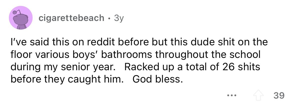 cigarettebeach . 3 Зу I've said this on reddit before but this dude shit on the floor various boys' bathrooms throughout the school during my senior year. Racked up a total of 26 shits before they caught him. God bless. ... 39