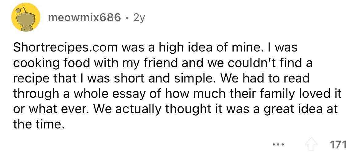 meowmix686 . 2y Shortrecipes.com was a high idea of mine. I was cooking food with my friend and we couldn't find a recipe that I was short and simple. We had to read through a whole essay of how much their family loved it or what ever. We actually thought it was a great idea at the time. ... 171 