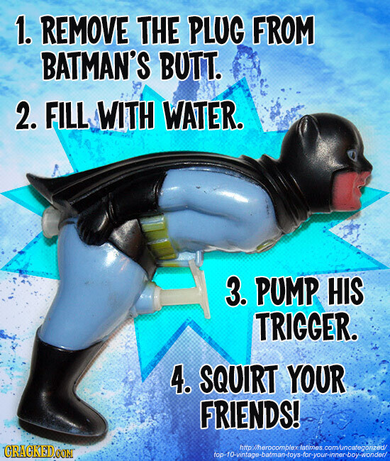 1. REMOVE THE PLUG FROM BATMAN'S BUTT. 2. FILL WITH WATER. 3. PUMP HIS TRIGGER. 4. SQUIRT YOUR FRIENDS! GRAGKED.COM http://herocomplex latimes com/uncafegonzed/ top-10-vintage-batman-toys-far-your-inner-boy-wonder/
