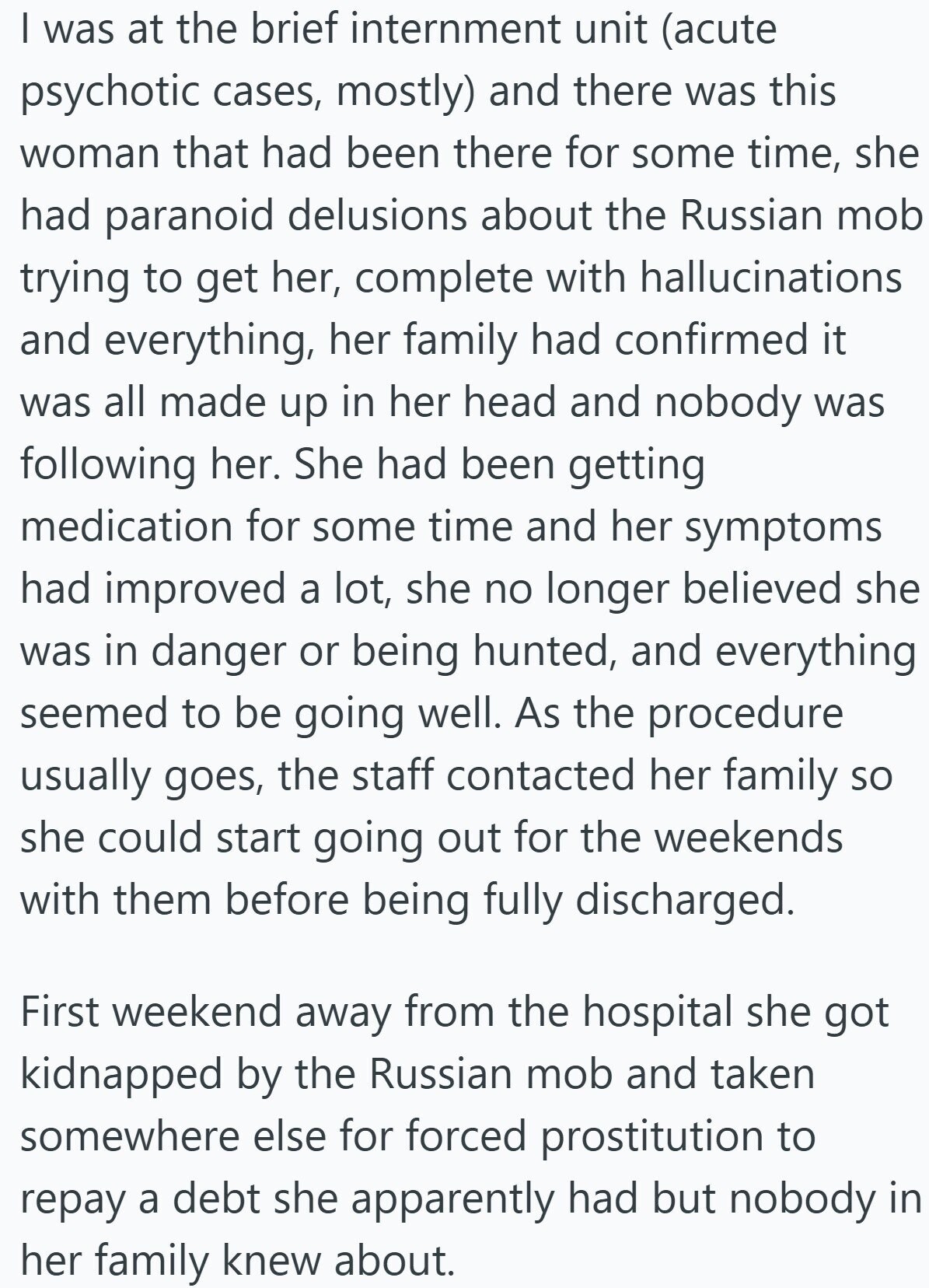I was at the brief internment unit (acute psychotic cases, mostly) and there was this woman that had been there for some time, she had paranoid delusions about the Russian mob trying to get her, complete with hallucinations and everything, her family had confirmed it was all made up in her head and nobody was following her. She had been getting medication for some time and her symptoms had improved a lot, she no longer believed she was in danger or being hunted, and everything seemed to be going well. As the procedure usually goes, the staff contacted her family