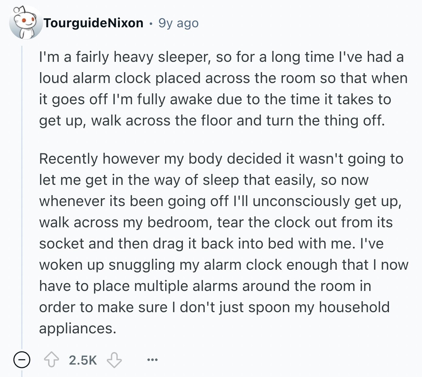TourguideNixon 9y ago I'm a fairly heavy sleeper, so for a long time I've had a loud alarm clock placed across the room so that when it goes off I'm fully awake due to the time it takes to get up, walk across the floor and turn the thing off. Recently however my body decided it wasn't going to let me get in the way of sleep that easily, so now whenever its been going off I'll unconsciously get up, walk across my bedroom, tear the clock out from its socket and then drag it back into bed with me.