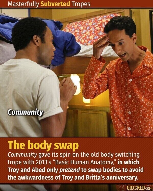 Masterfully Subverted Tropes Community The body swap Community gave its spin on the old body switching trope with 2013's Basic Human Anatomy, in which Troy and Abed only pretend to swap bodies to avoid the awkwardness of Troy and Britta's anniversary. CRACKED.COM