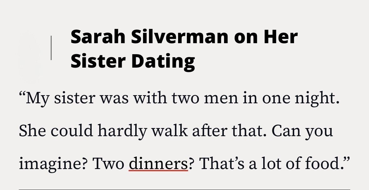 Sarah Silverman on Her Sister Dating My sister was with two men in one night. She could hardly walk after that. Can you imagine? Two dinners? That's a lot of food.