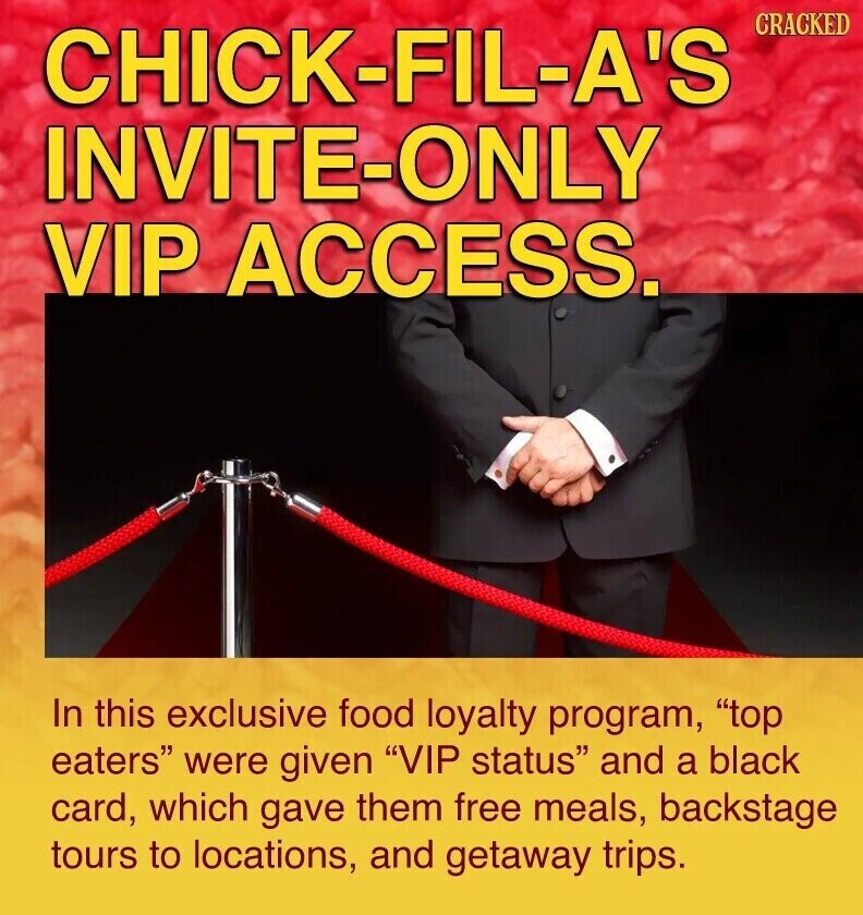 CRACKED CHICK-FIL-A'S INVITE-ONLY VIP ACCESS. In this exclusive food loyalty program, top eaters were given VIP status and a black card, which gave them free meals, backstage tours to locations, and getaway trips.
