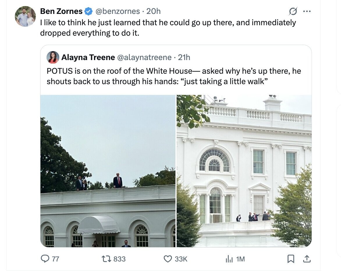 Ben Zornes @benzornes . 20h ... I like to think he just learned that he could go up there, and immediately dropped everything to do it. Alayna Treene @alaynatreene 21h POTUS is on the roof of the White House-asked why he's up there, he shouts back to us through his hands: just taking a little walk 77 833 33K del 1M 