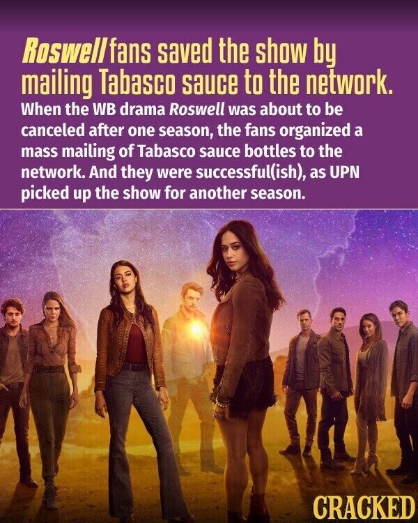 Roswell fans saved the show by mailing Tabasco sauce to the network. When the WB drama Roswell was about to be canceled after one season, the fans organized a mass mailing of Tabasco sauce bottles to the network. And they were successful(ish), as UPN picked up the show for another season. CRACKED