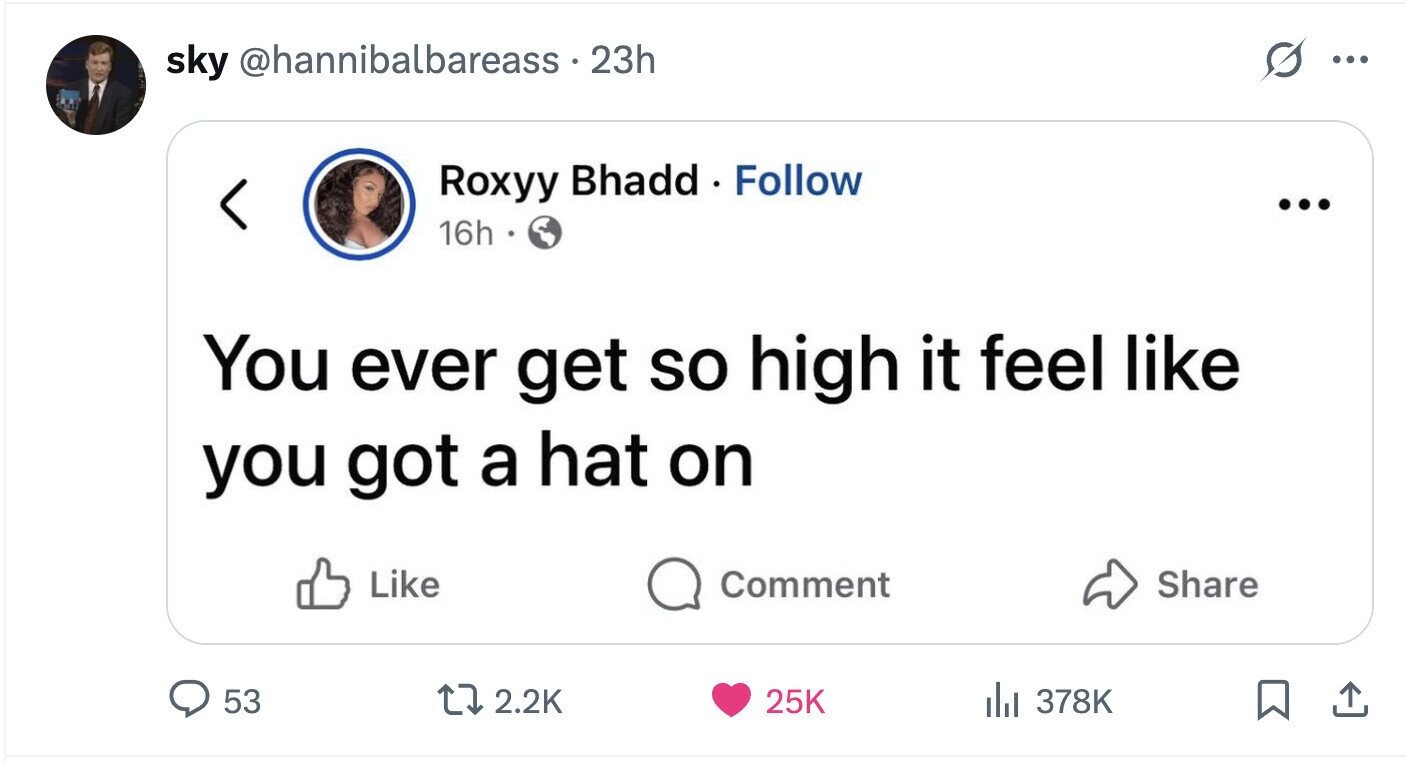 sky @hannibalbareass . 23h ... Roxyy Bhadd Follow ... 16h You ever get so high it feel like you got a hat on Like Comment Share 53 2.2K 25K 378K 