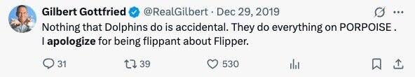Gilbert Gottfried @RealGilbert Dec 29, 2019 ... Nothing that Dolphins do is accidental. They do everything on PORPOISE. I apologize for being flippant about Flipper. 31 39 530