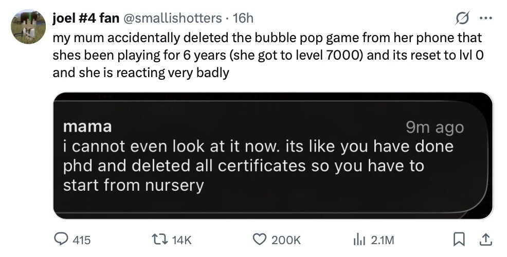 joel #4 fan @smallishotters 16h ... my mum accidentally deleted the bubble pop game from her phone that shes been playing for 6 years (she got to level 7000) and its reset to Ivl 0 and she is reacting very badly mama 9m ago i cannot even look at it now. its like you have done phd and deleted all certificates so you have to start from nursery 415 14K 200K del 2.1M 