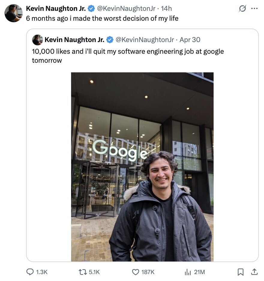 G Kevin Naughton Jr. @KevinNaughtonJr 14h ... 6 months ago i made the worst decision of my life Kevin Naughton Jr. @KevinNaughtonJr Apr 30 10,000 likes and i'll quit my software engineering job at google tomorrow Google aloooo Good 1.3K 5.1K 187K del 21M 