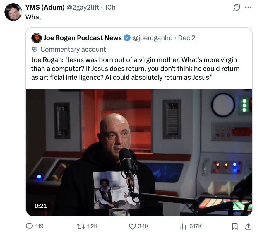 YMS (Adum) @2gay2lift . 10h S ... What Joe Rogan Podcast News @joeroganhq Dec 2 Commentary account Joe Rogan: Jesus was born out of a virgin mother. What's more virgin than a computer? If Jesus does return, you don't think he could return as artificial intelligence? Al could absolutely return as Jesus. 0:21 119 1.2K 34K 617K