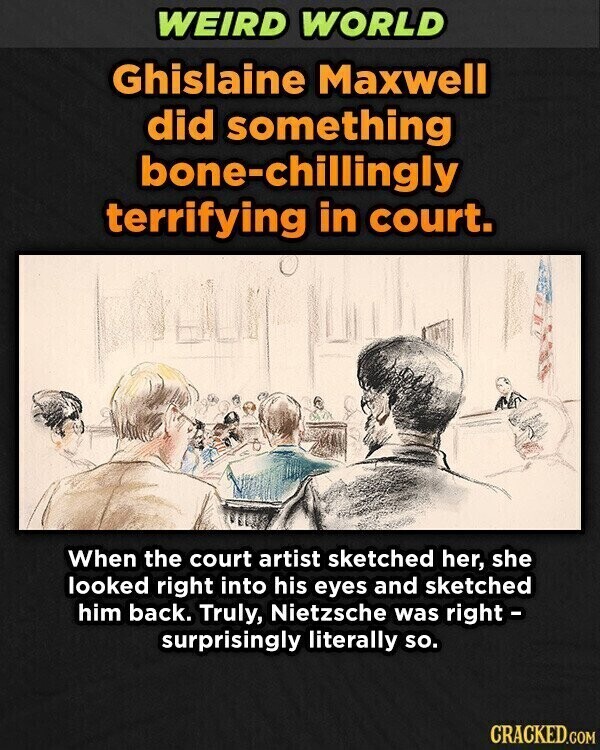 WEIRD WORLD Ghislaine Maxwell did something bone-chillingly terrifying in court. When the court artist sketched her, she looked right into his eyes and sketched him back. Truly, Nietzsche was right - surprisingly literally so. CRACKED.GOM