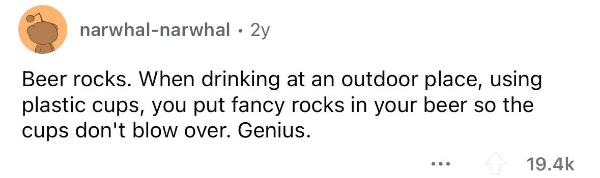 narwhal-narwhal . 2y Beer rocks. When drinking at an outdoor place, using plastic cups, you put fancy rocks in your beer so the cups don't blow over. Genius. ... 19.4k 