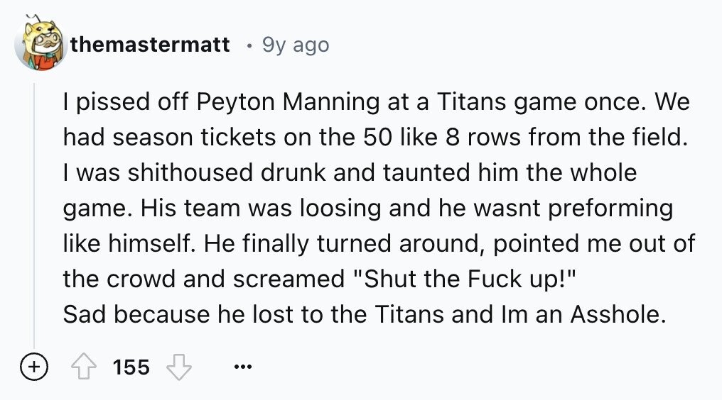 themastermatt 9y ago I pissed off Peyton Manning at a Titans game once. We had season tickets on the 50 like 8 rows from the field. I was shithoused drunk and taunted him the whole game. His team was loosing and he wasnt preforming like himself. Не finally turned around, pointed me out of the crowd and screamed Shut the Fuck up! Sad because he lost to the Titans and Im an Asshole. + 155 ...