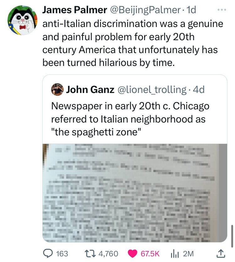 James Palmer @BeijingPalmer 1d ... anti-Italian discrimination was a genuine and painful problem for early 20th century America that unfortunately has been turned hilarious by time. John Ganz @lionel_trolling.4 4d Newspaper in early 20th с. Chicago referred to Italian neighborhood as the spaghetti zone 163 4,760 67.5K 2M