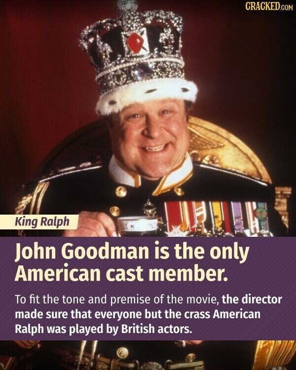 CRACKED.COM King Ralph John Goodman is the only American cast member. To fit the tone and premise of the movie, the director made sure that everyone but the crass American Ralph was played by British actors.