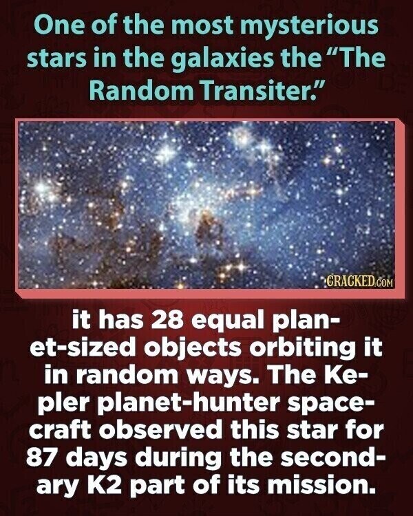 One of the most mysterious stars in the galaxies the The Random Transiter. CRACKED.COM it has 28 equal plan- et-sized objects orbiting it in random ways. The Ке- pler planet-hunter space- craft observed this star for 87 days during the second- ary K2 part of its mission.