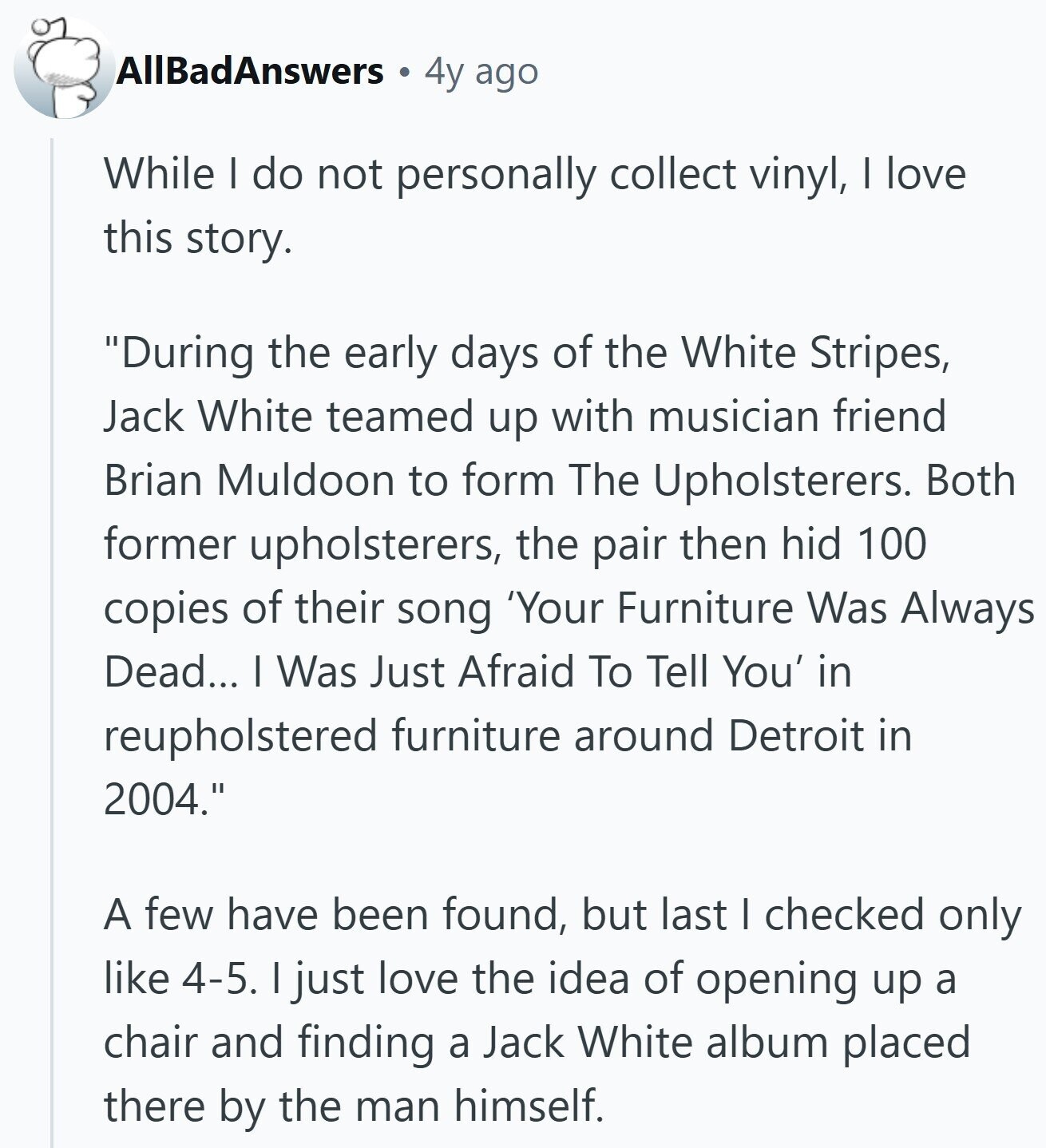 AllBadAnswers 4y ago While I do not personally collect vinyl, I love this story. During the early days of the White Stripes, Jack White teamed up with musician friend Brian Muldoon to form The Upholsterers. Both former upholsterers, the pair then hid 100 copies of their song 'Your Furniture Was Always Dead... I Was Just Afraid To Tell You' in reupholstered furniture around Detroit in 2004. A few have been found, but last I checked only like 4-5. I just love the idea of opening up a chair and finding a Jack White album placed there by the man himself.