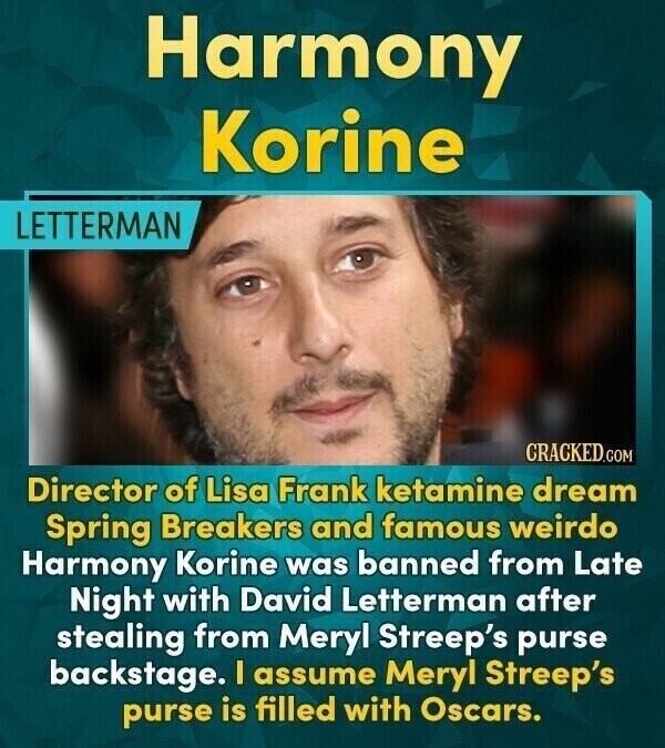Harmony Korine LETTERMAN CRACKED.COM Director of Lisa Frank ketamine dream Spring Breakers and famous weirdo Harmony Korine was banned from Late Night with David Letterman after stealing from Meryl Streep's purse backstage. I assume Meryl Streep's purse is filled with Oscars.