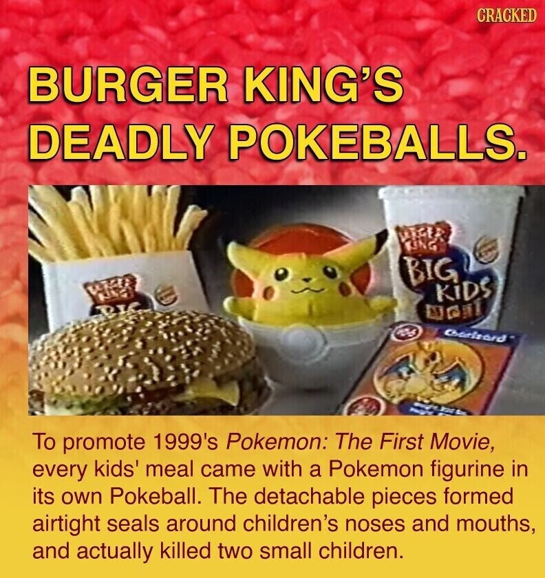 CRACKED BURGER KING'S DEADLY POKEBALLS. BIG KiDS RIC as Charltard To promote 1999's Pokemon: The First Movie, every kids' meal came with a Pokemon figurine in its own Pokeball. The detachable pieces formed airtight seals around children's noses and mouths, and actually killed two small children.