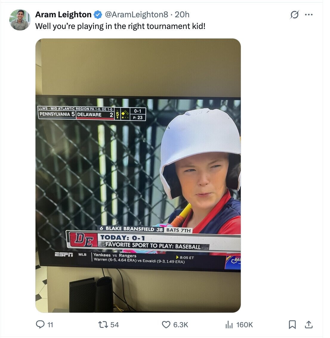 G Aram Leighton @AramLeighton8.20h ... Well you're playing in the right tournament kid! LLWS - MID ATLANTIC REGION PA 1-0 DE 1-0 0-1 PENNSYLVANIA 5 DELAWARE 2 5T P:23 6 BLAKE BRANSFIELD 3B BATS 7TH DE TODAY: 0-1 FAVORITE SPORT TO PLAY: BASEBALL ESPN MLB Yankees vs Rangers 8:05 ET Warren (6-5, 4.64 ERA) vs Eovaldi (9-3, 1.49 ERA) -BAS 11 54 6.3K 160K 