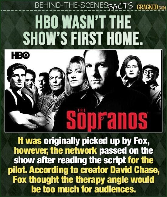 BEHINO-THE-SCENES FACTS CRACKED.COM HBO WASN'T THE SHOW'S FIRST HOME. HBO THE Söpranos It was originally picked up by Fox, however, the network passed on the show after reading the script for the pilot. According to creator David Chase, Fox thought the therapy angle would be too much for audiences.