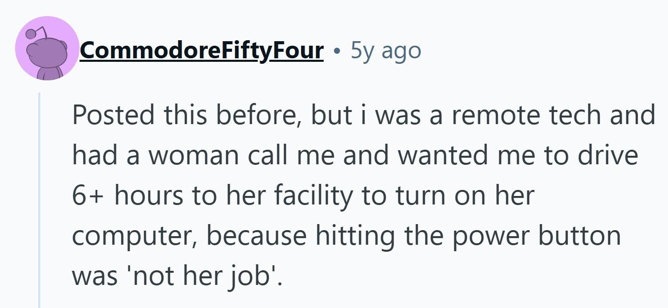CommodoreFiftyFour 5y ago Posted this before, but i was a remote tech and had a woman call me and wanted me to drive 6+ hours to her facility to turn on her computer, because hitting the power button was 'not her job'. 