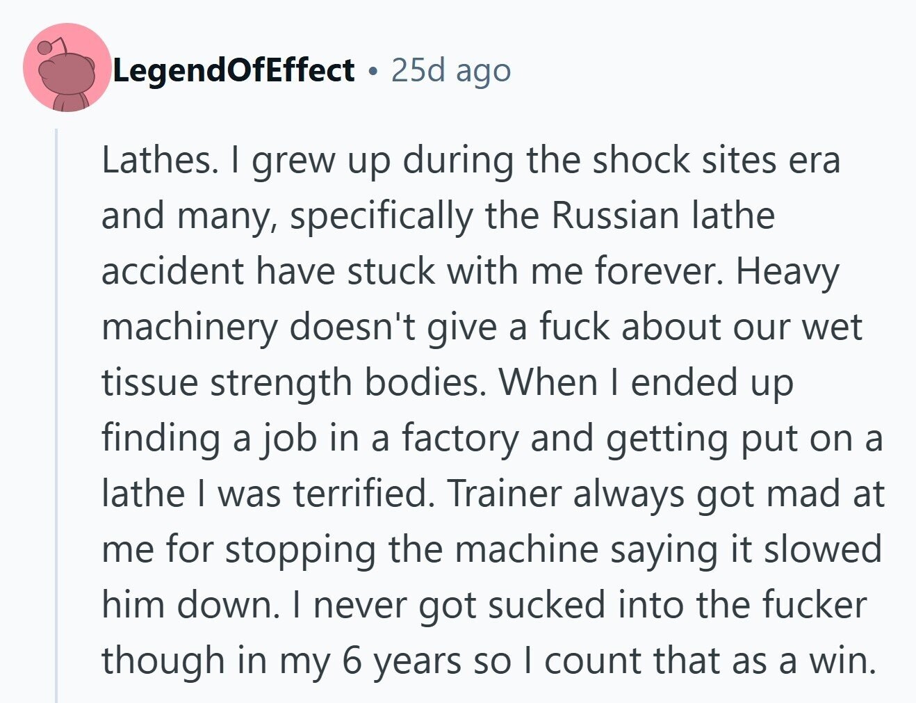 LegendOfEffect 25d ago Lathes. I grew up during the shock sites era and many, specifically the Russian lathe accident have stuck with me forever. Heavy machinery doesn't give a fuck about our wet tissue strength bodies. When I ended up finding a job in a factory and getting put on a lathe I was terrified. Trainer always got mad at me for stopping the machine saying it slowed him down. I never got sucked into the fucker though in my 6 years so I count that as a win. 