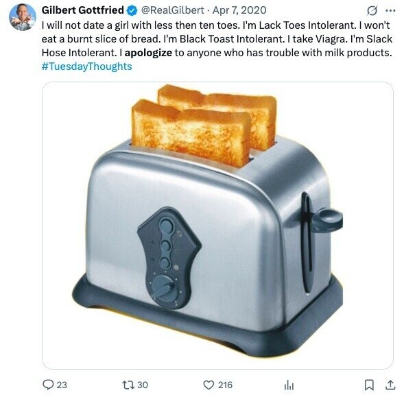 Gilbert Gottfried @RealGilbert Apr 7, 2020 G ... I will not date a girl with less then ten toes. I'm Lack Toes Intolerant. I won't eat a burnt slice of bread. I'm Black Toast Intolerant. I take Viagra. I'm Slack Hose Intolerant. I apologize to anyone who has trouble with milk products. #TuesdayThoughts 23 30 216
