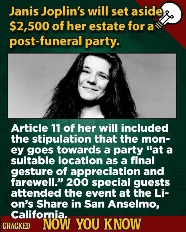 Janis Joplin's will set aside $2,500 of her estate for a post-funeral party. Article 11 of her will included the stipulation that the mon- ey goes towards a party at a suitable location as a final gesture of appreciation and farewell. 200 special guests attended the event at the Li- on's Share in San Anselmo, California. CRACKED NOW YOU KNOW